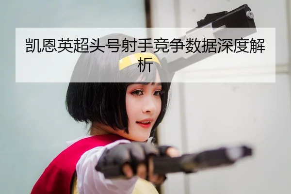 凯恩英超头号射手竞争数据深度解析